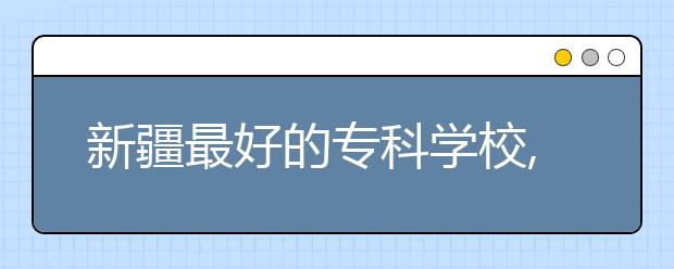 新疆最好的專科學(xué)校,2020年新疆?？茖W(xué)校排名前十名單公布