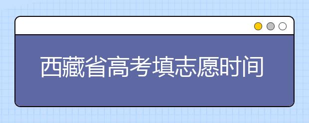 西藏省高考填志愿時(shí)間是什么時(shí)候？為您整理西藏生高考填報(bào)志愿時(shí)間以及招生辦法