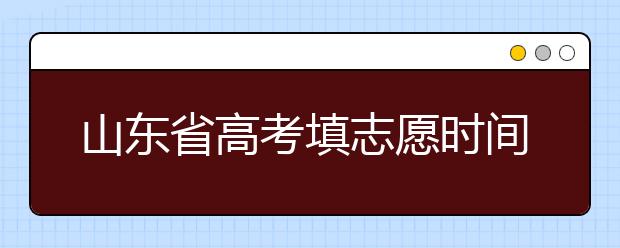 山東省高考填志愿時間是什么時候？為您整理山東省高考填報志愿時間以及招生辦法