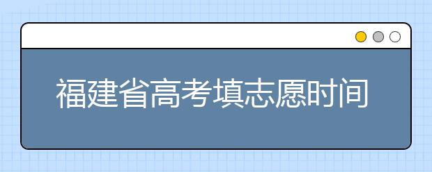 福建省高考填志愿時間是什么時候？為您整理福建省高考填報(bào)志愿時間以及招生辦法