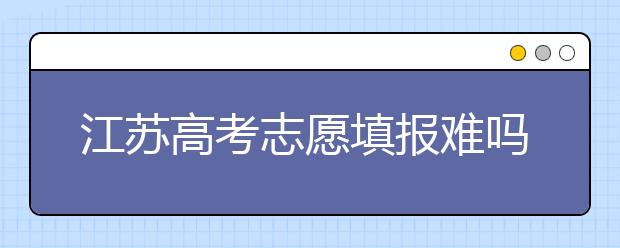 江蘇高考志愿填報難嗎？把握這幾點，志愿填報很容易！