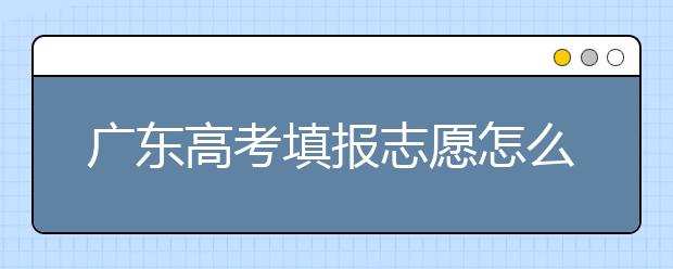 廣東高考填報(bào)志愿怎么填？各種志愿填報(bào)怎么填？