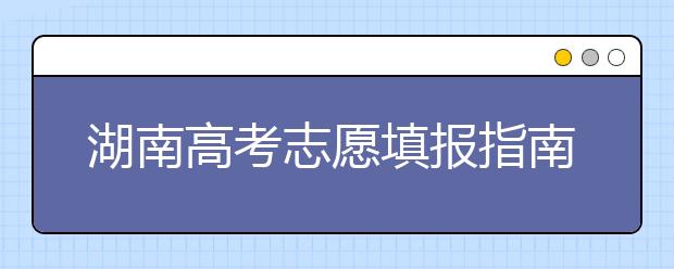 湖南高考志愿填報(bào)指南，志愿報(bào)考江湖秘籍在此！