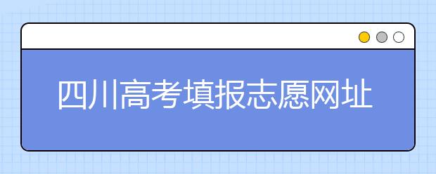 四川高考填報志愿網(wǎng)址是什么？四川志愿報考有哪些注意事項？