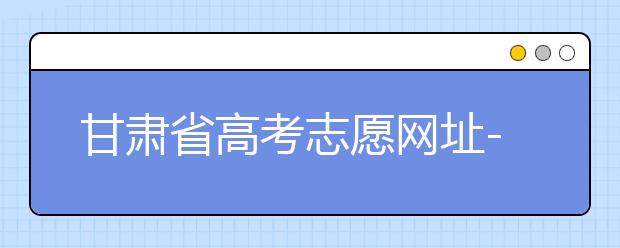 甘肅省高考志愿網(wǎng)址-甘肅省高考志愿四大填報技巧！