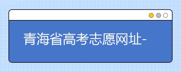青海省高考志愿網(wǎng)址-青海省高考志愿四大填報(bào)技巧！