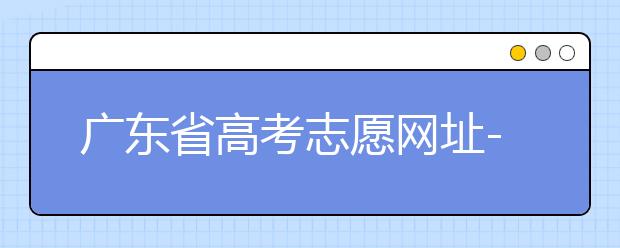 廣東省高考志愿網(wǎng)址-廣東省高考志愿填報(bào)技巧為您整理如下！