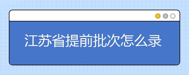 江蘇省提前批次怎么錄??？江蘇省提前批次填報時間