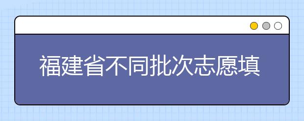 福建省不同批次志愿填報(bào)時間是什么？一文看懂！