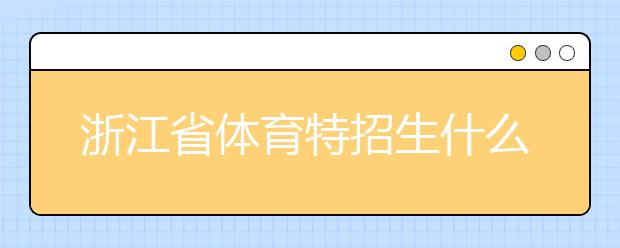 浙江省體育特招生什么時(shí)候填報(bào)志愿？填報(bào)志愿后錄取是什么時(shí)間？