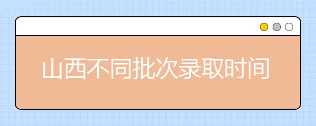 山西不同批次錄取時間是什么？2020山西高考錄取時間一覽表