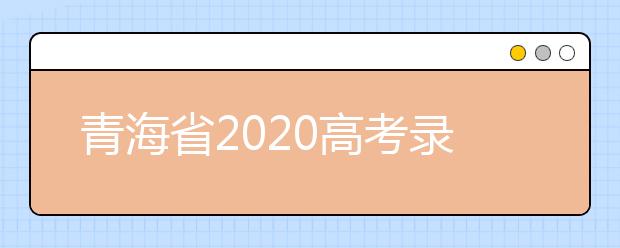 青海省2020高考錄取志愿時(shí)間是什么？青海省高考錄取時(shí)間一覽表