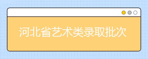 河北省藝術類錄取批次是如何設置的？藝術類考生填報志愿有哪些注意事項？