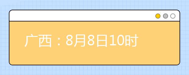 廣西：8月8日10時起考生可陸續(xù)查詢投檔、錄取信息