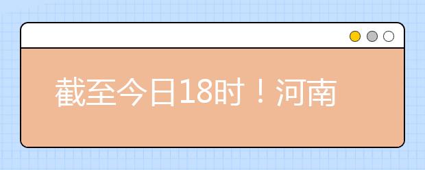 截至今日18時！河南本科提前批和國家專項共征集志愿1664個 ！